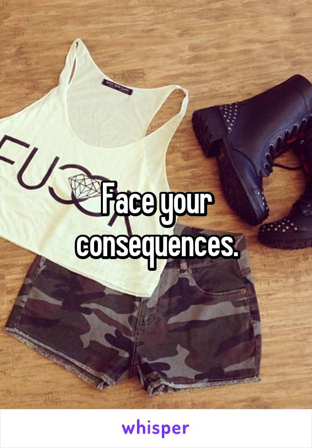 Face your consequences.