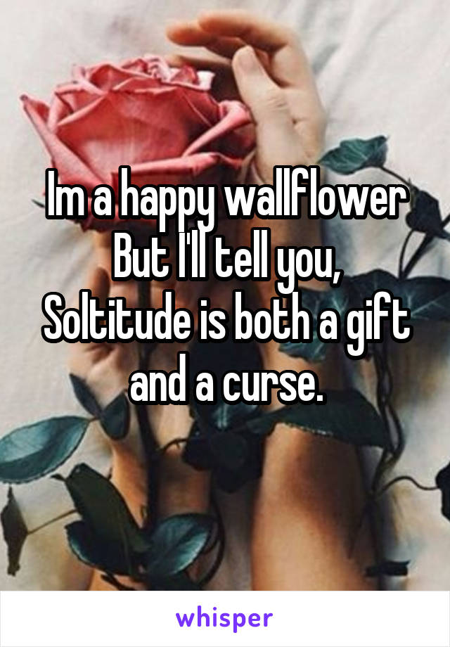 Im a happy wallflower
But I'll tell you, Soltitude is both a gift and a curse.
