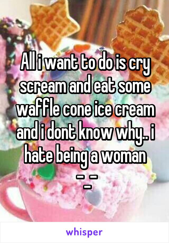 All i want to do is cry scream and eat some
waffle cone ice cream and i dont know why.. i hate being a woman
 -_-