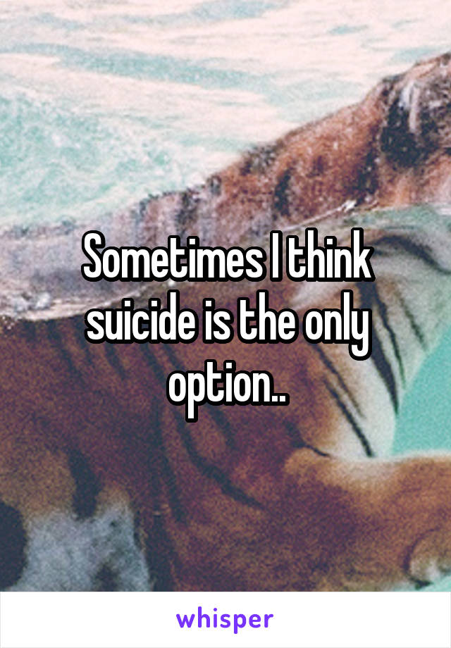 Sometimes I think suicide is the only option..