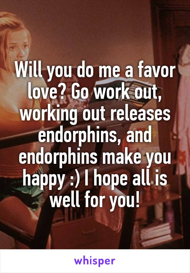 Will you do me a favor love? Go work out, working out releases endorphins, and endorphins make you happy :) I hope all is well for you!