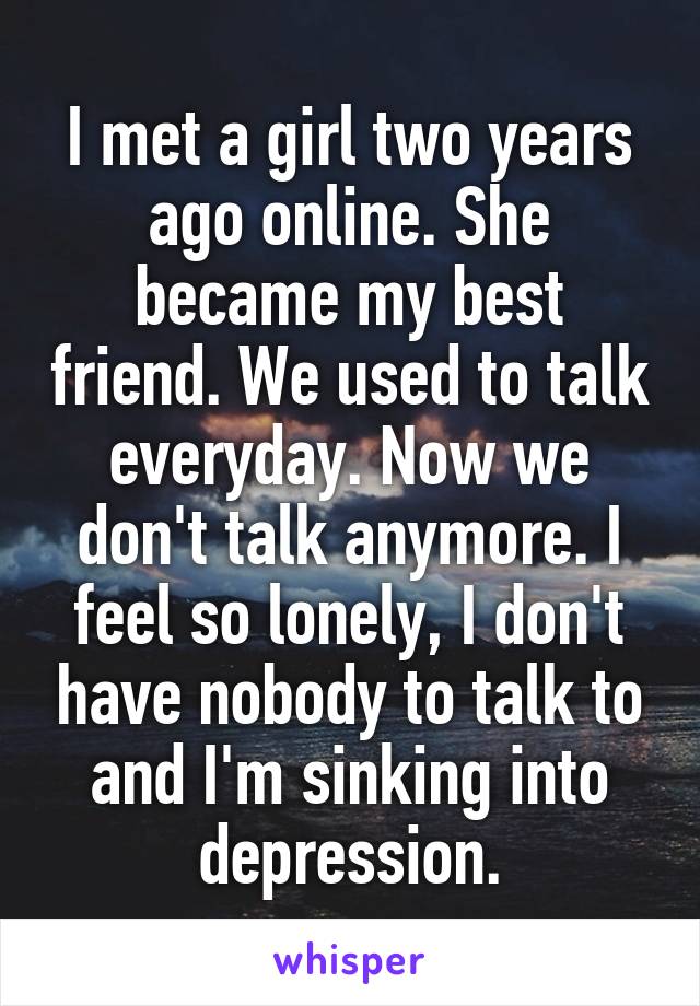 I met a girl two years ago online. She became my best friend. We used to talk everyday. Now we don't talk anymore. I feel so lonely, I don't have nobody to talk to and I'm sinking into depression.