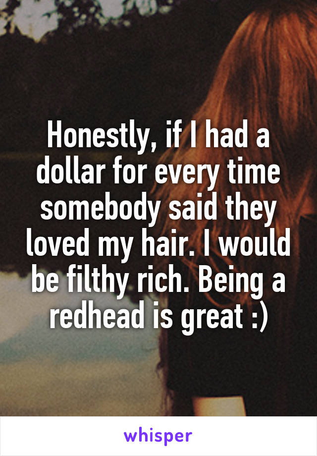 Honestly, if I had a dollar for every time somebody said they loved my hair. I would be filthy rich. Being a redhead is great :)