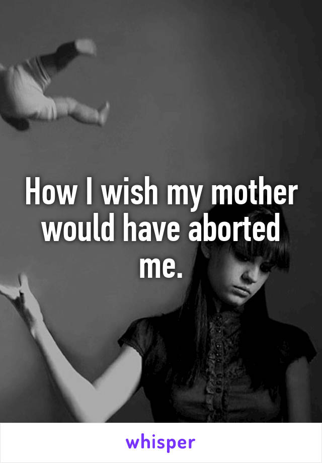 How I wish my mother would have aborted me.
