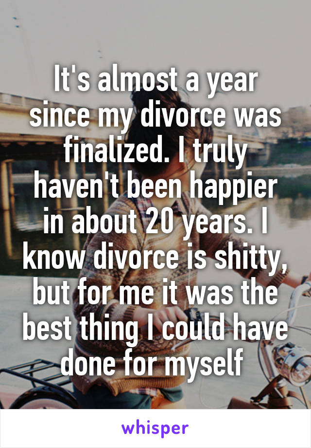 It's almost a year since my divorce was finalized. I truly haven't been happier in about 20 years. I know divorce is shitty, but for me it was the best thing I could have done for myself 
