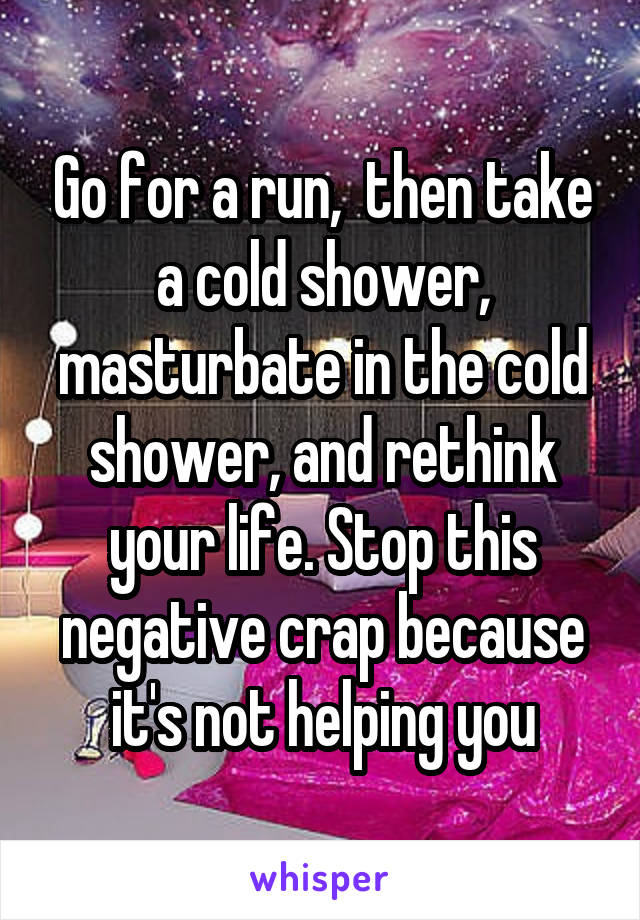 Go for a run,  then take a cold shower, masturbate in the cold shower, and rethink your life. Stop this negative crap because it's not helping you