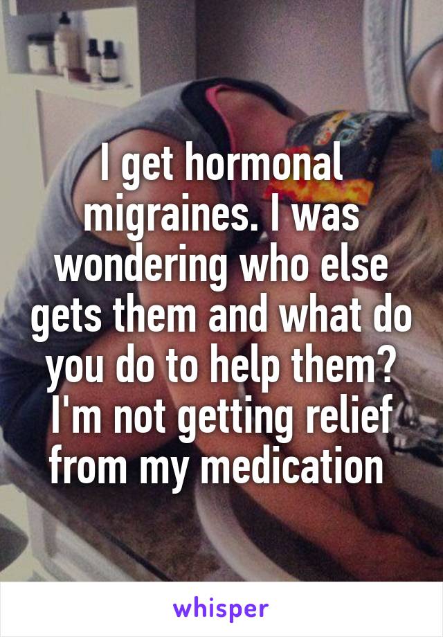 I get hormonal migraines. I was wondering who else gets them and what do you do to help them? I'm not getting relief from my medication 