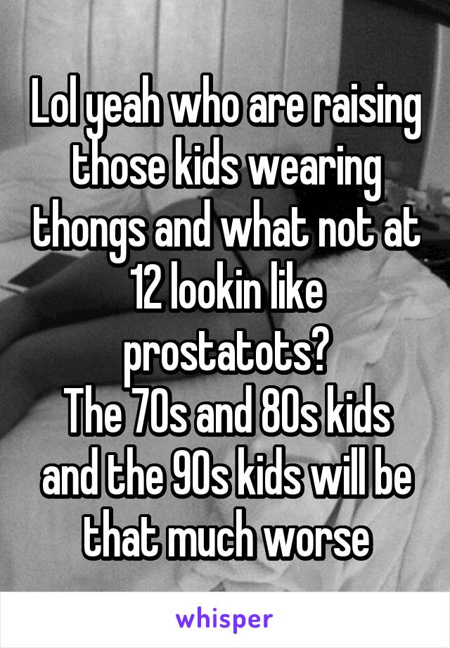 Lol yeah who are raising those kids wearing thongs and what not at 12 lookin like prostatots?
The 70s and 80s kids and the 90s kids will be that much worse