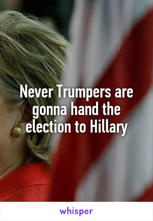 Never Trumpers are gonna hand the election to Hillary