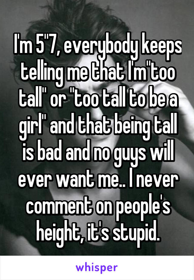 I'm 5"7, everybody keeps telling me that I'm"too tall" or "too tall to be a girl" and that being tall is bad and no guys will ever want me.. I never comment on people's height, it's stupid.