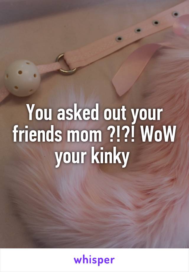 You asked out your friends mom ?!?! WoW your kinky 