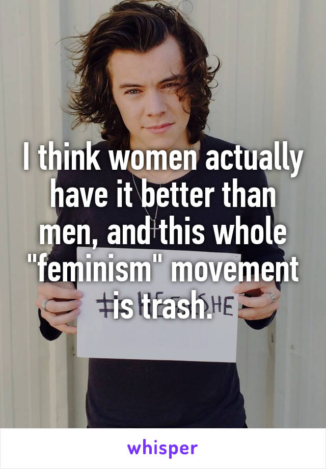 I think women actually have it better than men, and this whole "feminism" movement is trash.