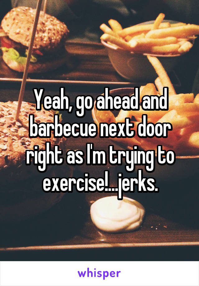 Yeah, go ahead and barbecue next door right as I'm trying to exercise!...jerks.