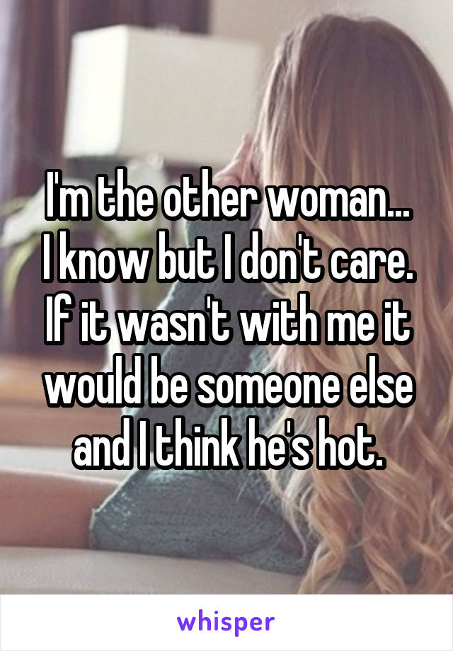I'm the other woman...
I know but I don't care. If it wasn't with me it would be someone else and I think he's hot.