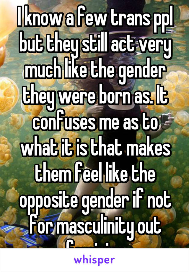 I know a few trans ppl but they still act very much like the gender they were born as. It confuses me as to what it is that makes them feel like the opposite gender if not for masculinity out feminine