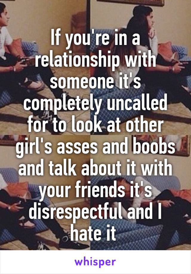 If you're in a relationship with someone it's completely uncalled for to look at other girl's asses and boobs and talk about it with your friends it's disrespectful and I hate it 