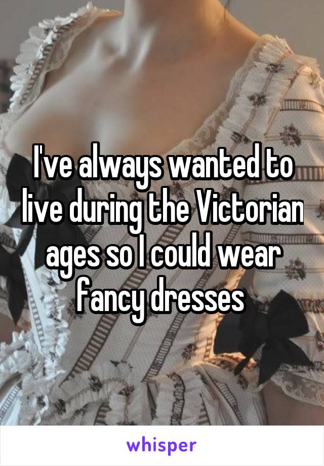I've always wanted to live during the Victorian ages so I could wear fancy dresses 