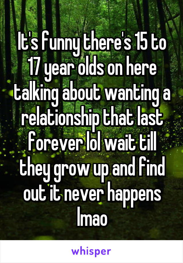 It's funny there's 15 to 17 year olds on here talking about wanting a relationship that last forever lol wait till they grow up and find out it never happens lmao