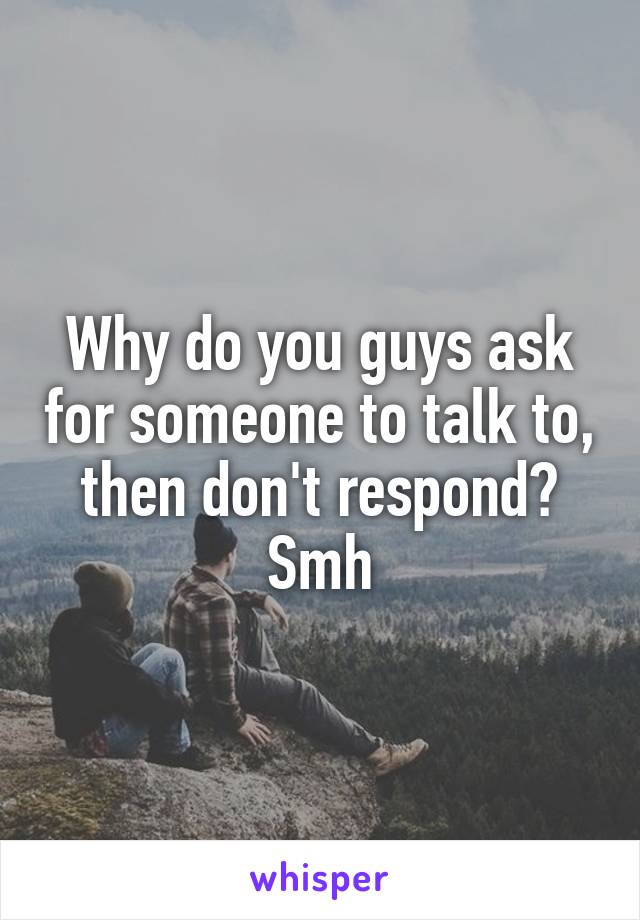 Why do you guys ask for someone to talk to, then don't respond?
Smh