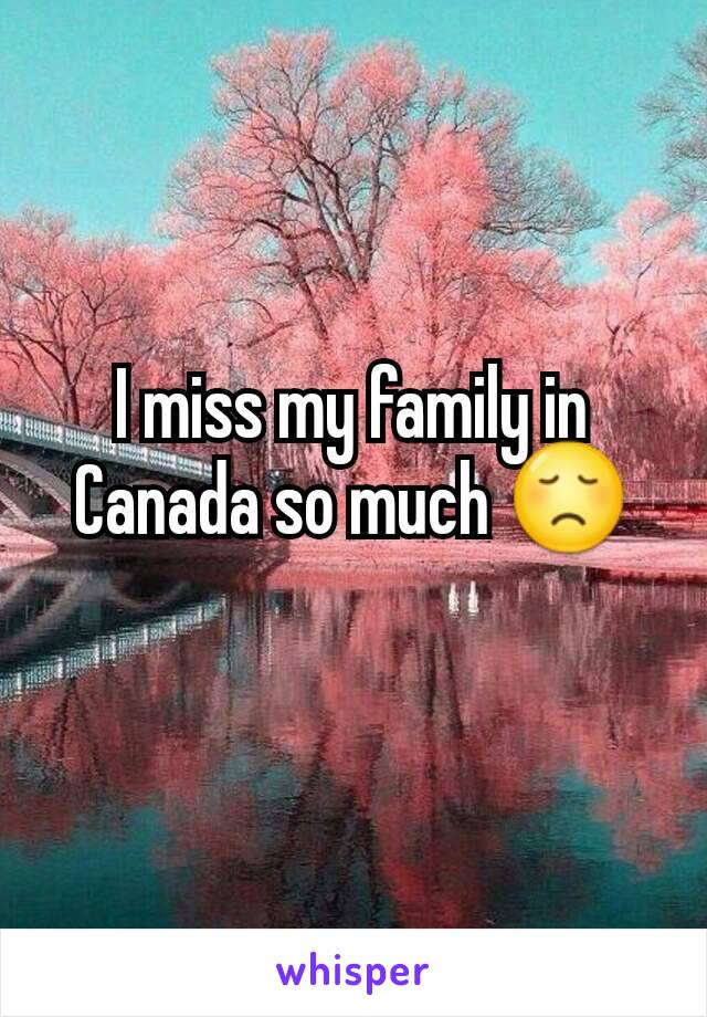 I miss my family in Canada so much 😞
