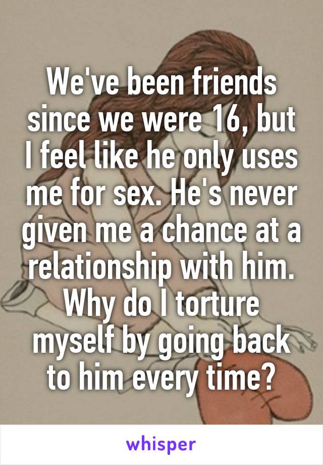 We've been friends since we were 16, but I feel like he only uses me for sex. He's never given me a chance at a relationship with him. Why do I torture myself by going back to him every time?