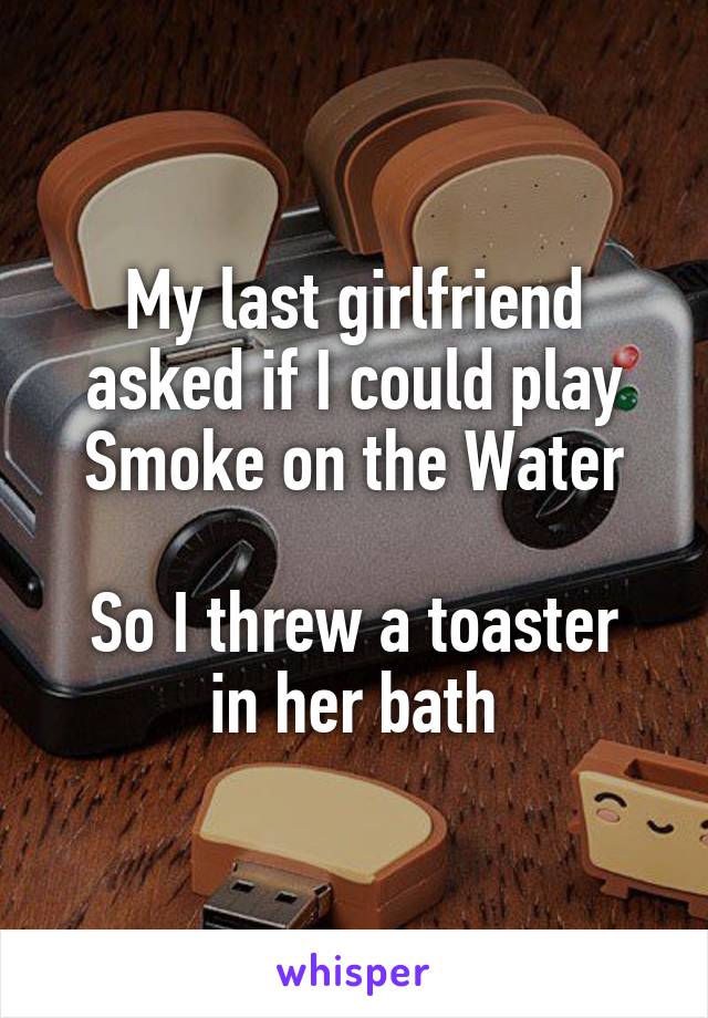 My last girlfriend asked if I could play Smoke on the Water

So I threw a toaster in her bath