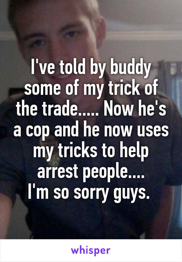 I've told by buddy some of my trick of the trade..... Now he's a cop and he now uses my tricks to help arrest people....
I'm so sorry guys. 