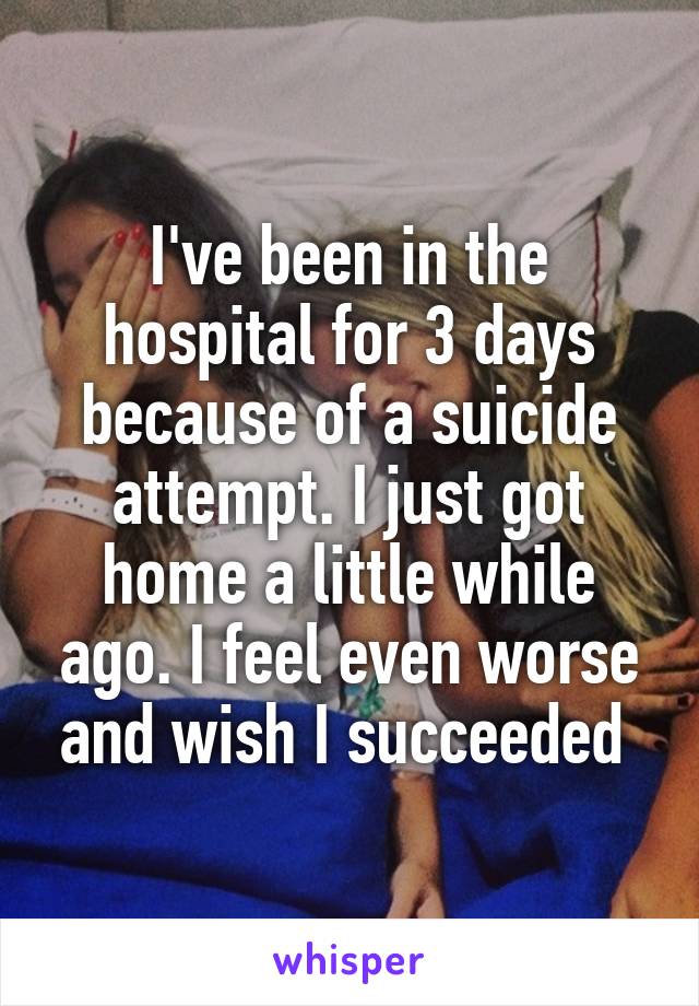 I've been in the hospital for 3 days because of a suicide attempt. I just got home a little while ago. I feel even worse and wish I succeeded 