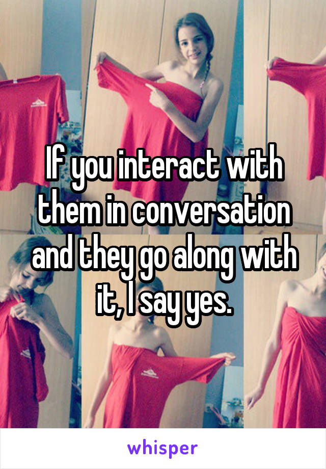 If you interact with them in conversation and they go along with it, I say yes.