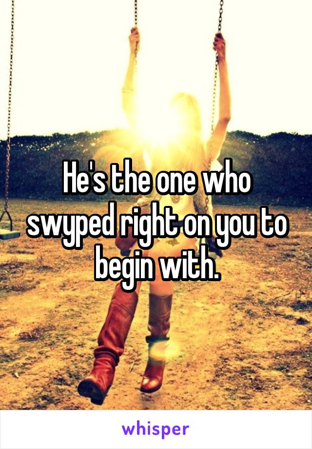 He's the one who swyped right on you to begin with.