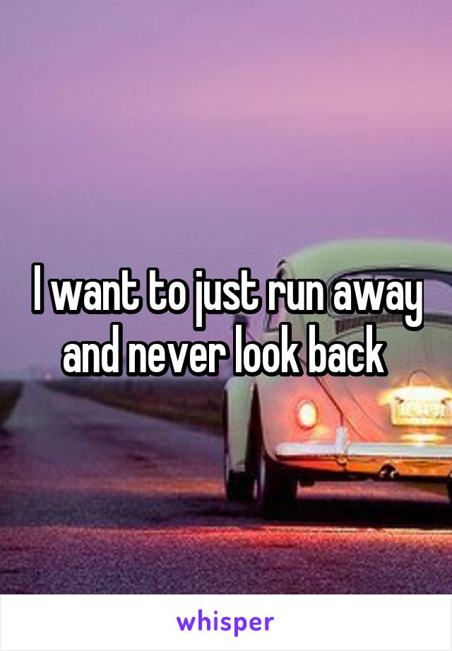 I want to just run away and never look back 