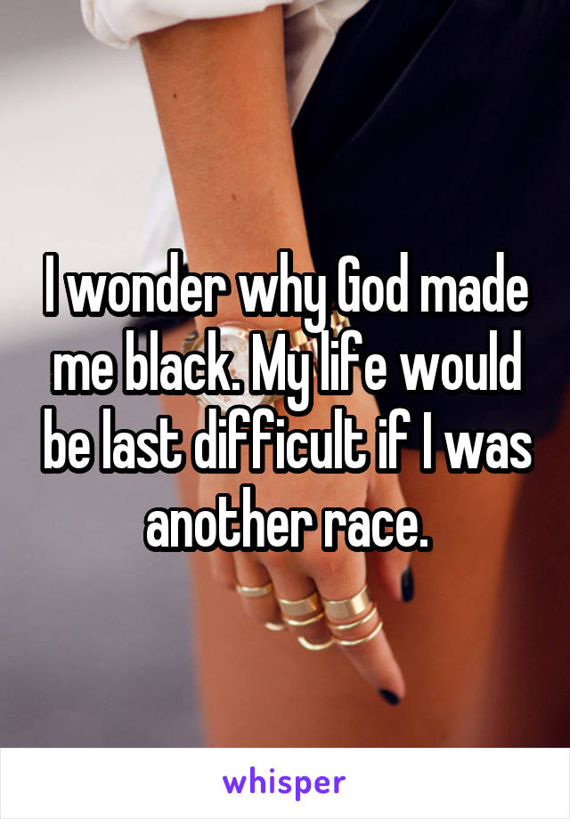 I wonder why God made me black. My life would be last difficult if I was another race.