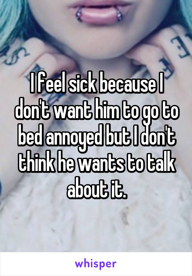 I feel sick because I don't want him to go to bed annoyed but I don't think he wants to talk about it.