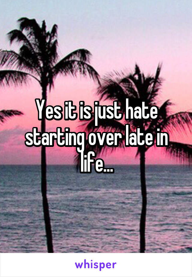 Yes it is just hate starting over late in life...