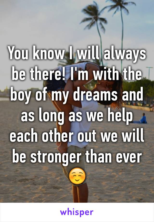 You know I will always be there! I'm with the boy of my dreams and as long as we help each other out we will be stronger than ever☺️