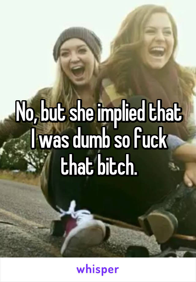 No, but she implied that I was dumb so fuck that bitch.