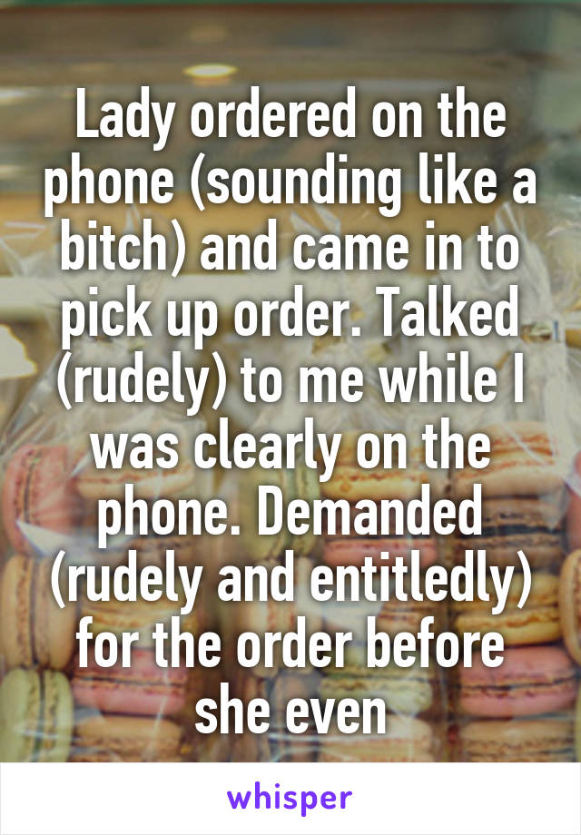 Lady ordered on the phone (sounding like a bitch) and came in to pick up order. Talked (rudely) to me while I was clearly on the phone. Demanded (rudely and entitledly) for the order before she even