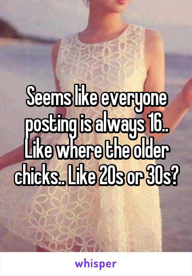 Seems like everyone posting is always 16.. Like where the older chicks.. Like 20s or 30s?