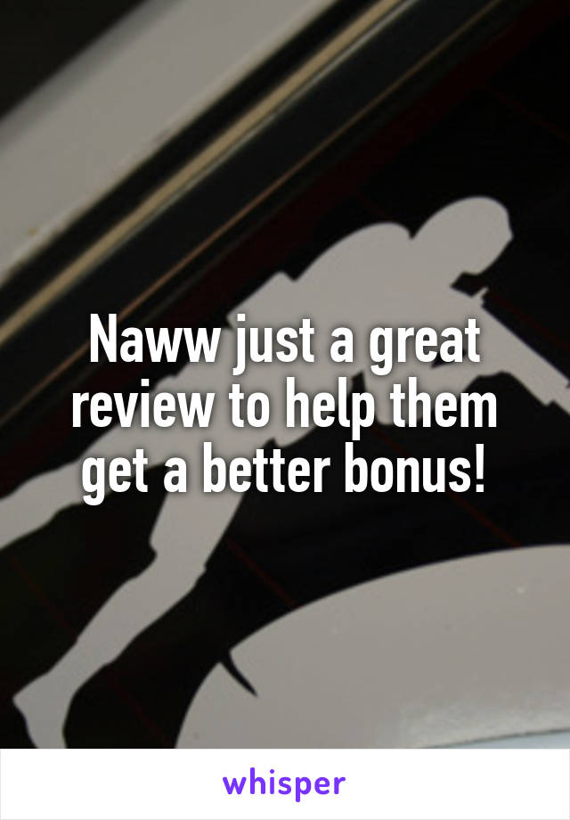 Naww just a great review to help them get a better bonus!