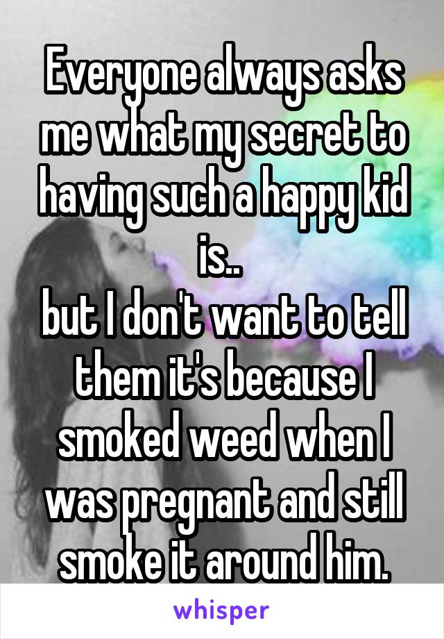 Everyone always asks me what my secret to having such a happy kid is.. 
but I don't want to tell them it's because I smoked weed when I was pregnant and still smoke it around him.