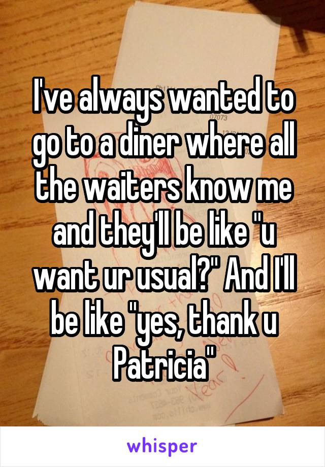I've always wanted to go to a diner where all the waiters know me and they'll be like "u want ur usual?" And I'll be like "yes, thank u Patricia"