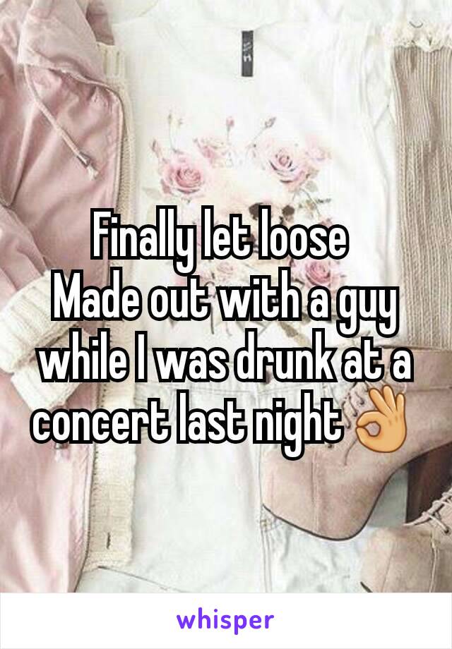 Finally let loose 
Made out with a guy while I was drunk at a concert last night👌