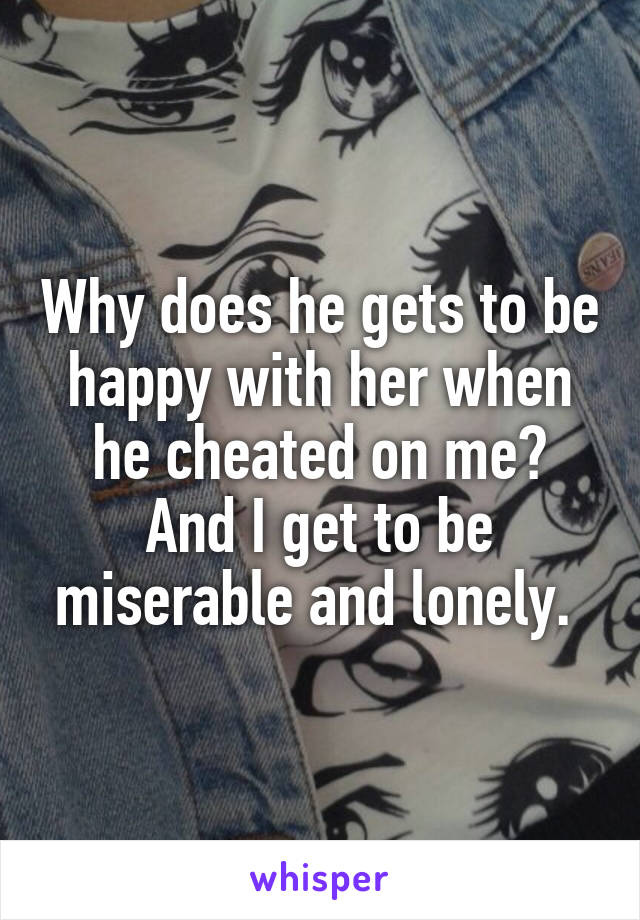 Why does he gets to be happy with her when he cheated on me? And I get to be miserable and lonely. 