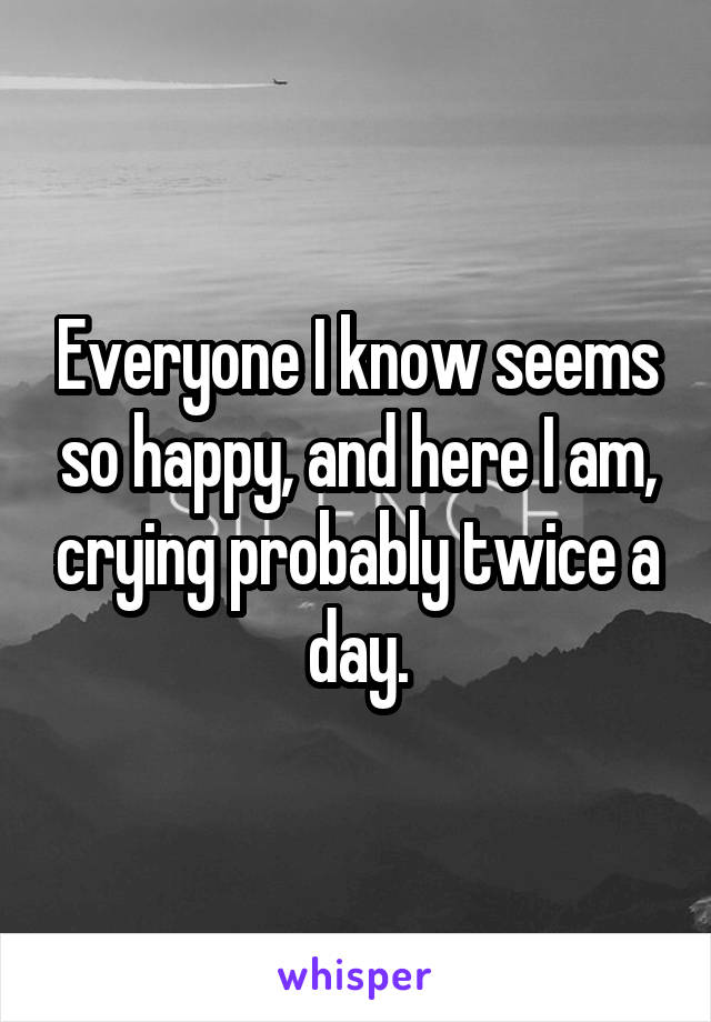 Everyone I know seems so happy, and here I am, crying probably twice a day.
