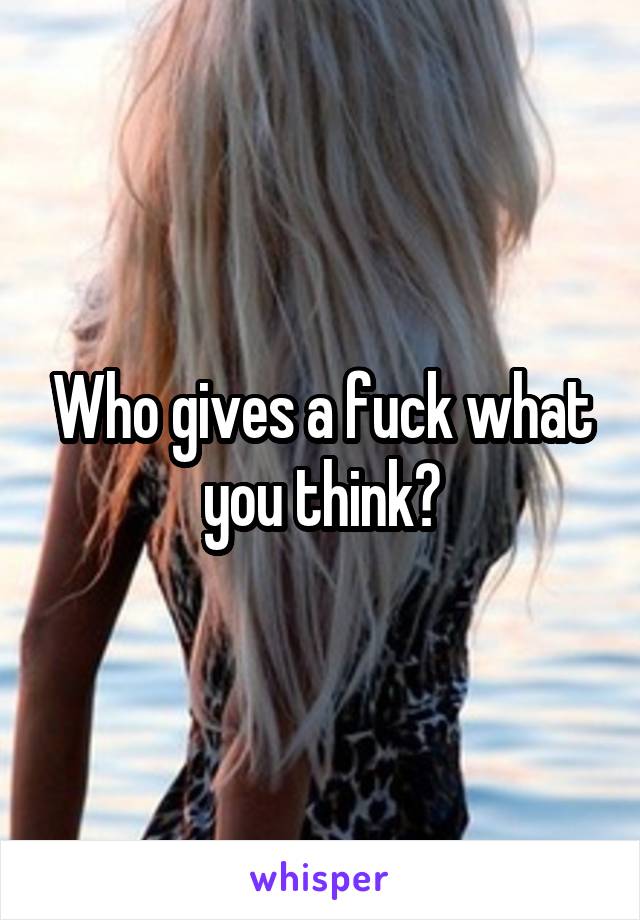 Who gives a fuck what you think?
