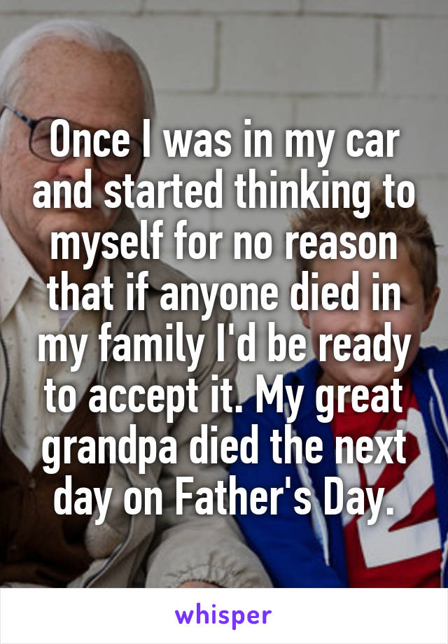 Once I was in my car and started thinking to myself for no reason that if anyone died in my family I'd be ready to accept it. My great grandpa died the next day on Father's Day.