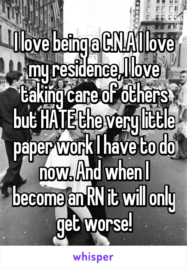 I love being a C.N.A I love my residence, I love taking care of others but HATE the very little paper work I have to do now. And when I become an RN it will only get worse!