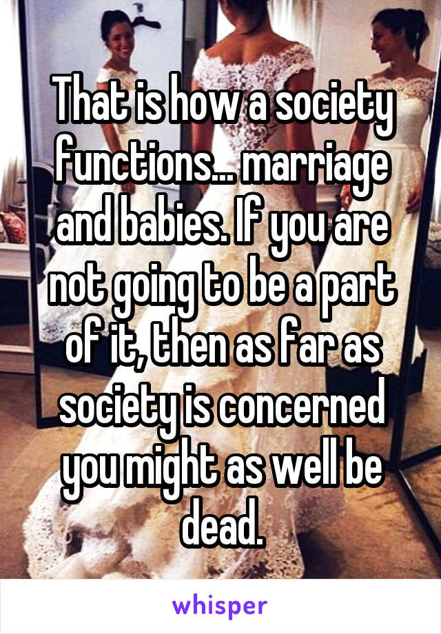 That is how a society functions... marriage and babies. If you are not going to be a part of it, then as far as society is concerned you might as well be dead.