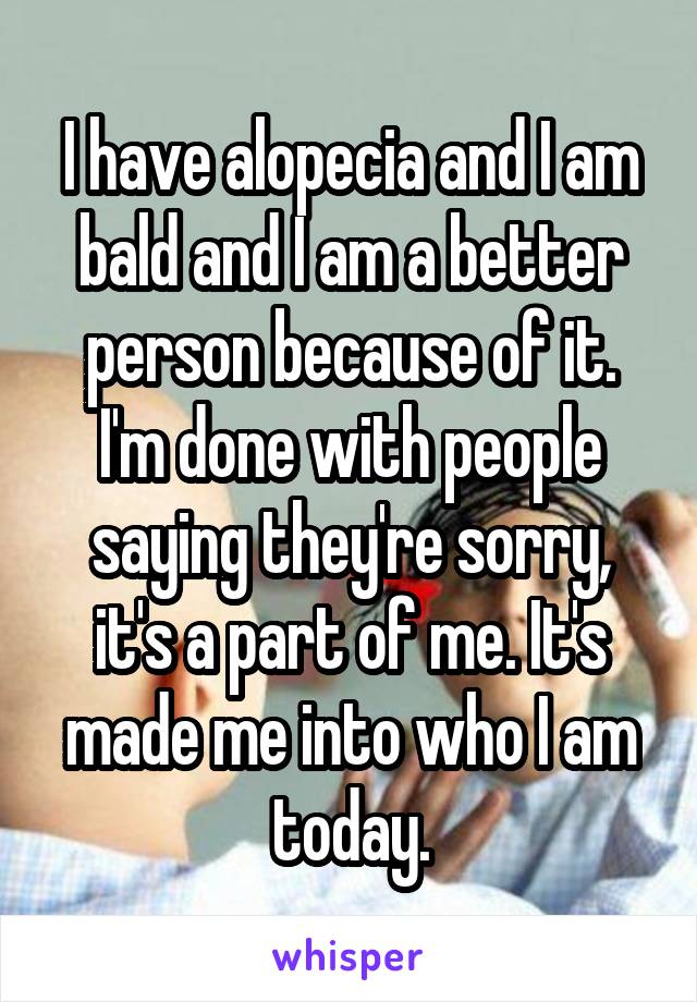 I have alopecia and I am bald and I am a better person because of it.
I'm done with people saying they're sorry, it's a part of me. It's made me into who I am today.