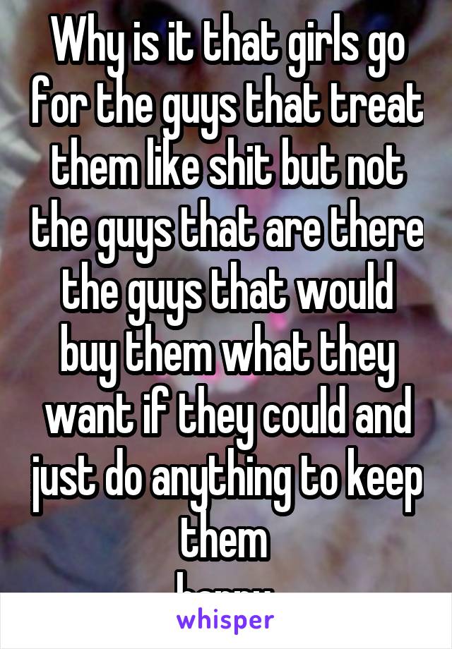 Why is it that girls go for the guys that treat them like shit but not the guys that are there the guys that would buy them what they want if they could and just do anything to keep them 
happy 